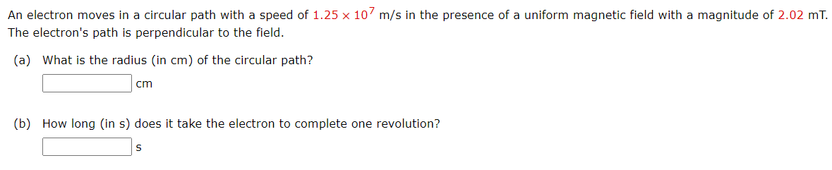 An electron moves in a circular path with a speed of 1.25 x 10' m/s in the presence of a uniform magnetic field with a magnitude of 2.02 mT.
The electron's path is perpendicular to the field.
(a) What is the radius (in cm) of the circular path?
cm
(b) How long (in s) does it take the electron to complete one revolution?
