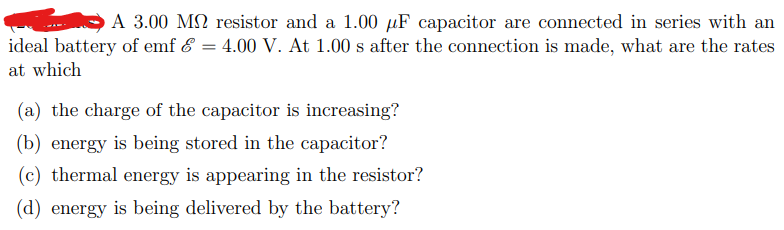 A 3.00 M2 resistor and a 1.00 µF capacitor are connected in series with an
ideal battery of emf & = 4.00 V. At 1.00 s after the connection is made, what are the rates
at which
(a) the charge of the capacitor is increasing?
(b) energy is being stored in the capacitor?
(c) thermal energy is appearing in the resistor?
(d) energy is being delivered by the battery?
