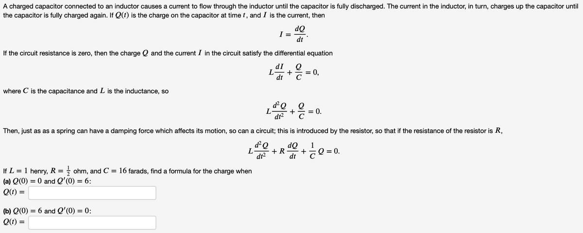 A charged capacitor connected to an inductor causes a current to flow through the inductor until the capacitor is fully discharged. The current in the inductor, in turn, charges up the capacitor until
the capacitor is fully charged again. If Q(t) is the charge on the capacitor at time t, and I is the current, then
dQ
I =
dt
If the circuit resistance is zero, then the charge Q and the current I in the circuit satisfy the differential equation
dI
L
+
= 0,
dt
where C is the capacitance and L is the inductance, so
dQ
+
dt?
= 0.
Then, just as as a spring can have a damping force which affects its motion, so can a circuit; this is introduced by the resistor, so that if the resistance of the resistor is R,
dQ
dQ
1
+ R
+
O =
dt²
dt
If L = 1 henry, R = ; ohm, and C = 16 farads, find a formula for the charge when
(a) Q(0) = 0 and Q'(0) = 6:
Q(t) =
= 6 and Q'(0) = 0:
(b) Q(0)
Q(t) =
