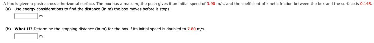 A box is given a push across a horizontal surface. The box has a mass m, the push gives it an initial speed of 3.90 m/s, and the coefficient of kinetic friction between the box and the surface is 0.145.
(a) Use energy considerations to find the distance (in m) the box moves before it stops.
(b) What If? Determine the stopping distance (in m) for the box if its initial speed is doubled to 7.80 m/s.
