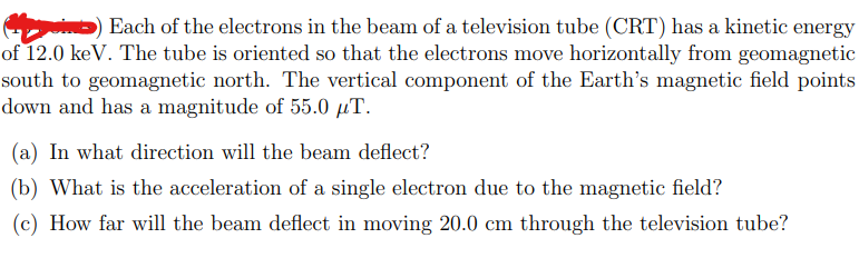 Each of the electrons in the beam of a television tube (CRT) has a kinetic energy
of 12.0 keV. The tube is oriented so that the electrons move horizontally from geomagnetic
south to geomagnetic north. The vertical component of the Earth's magnetic field points
down and has a magnitude of 55.0 µT.
(a) In what direction will the beam deflect?
(b) What is the acceleration of a single electron due to the magnetic field?
(c) How far will the beam deflect in moving 20.0 cm through the television tube?
