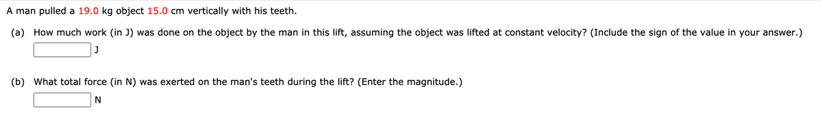 A man pulled a 19.0 kg object 15.0 cm vertically with his teeth.
(a) How much work (in J) was done on the object by the man in this lift, assuming the object was lifted at constant velocity? (Include the sign of the value in your answer.)
(b) What total force (in N) was exerted on the man's teeth during the lift? (Enter the magnitude.)
