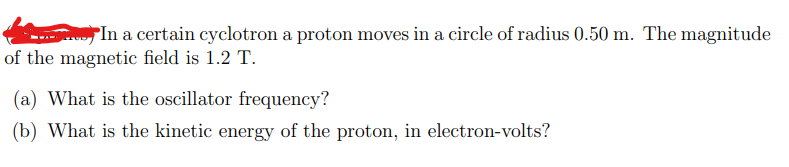 FIn a certain cyclotron a proton moves in a circle of radius 0.50 m. The magnitude
of the magnetic field is 1.2 T.
(a) What is the oscillator frequency?
(b) What is the kinetic energy of the proton, in electron-volts?
