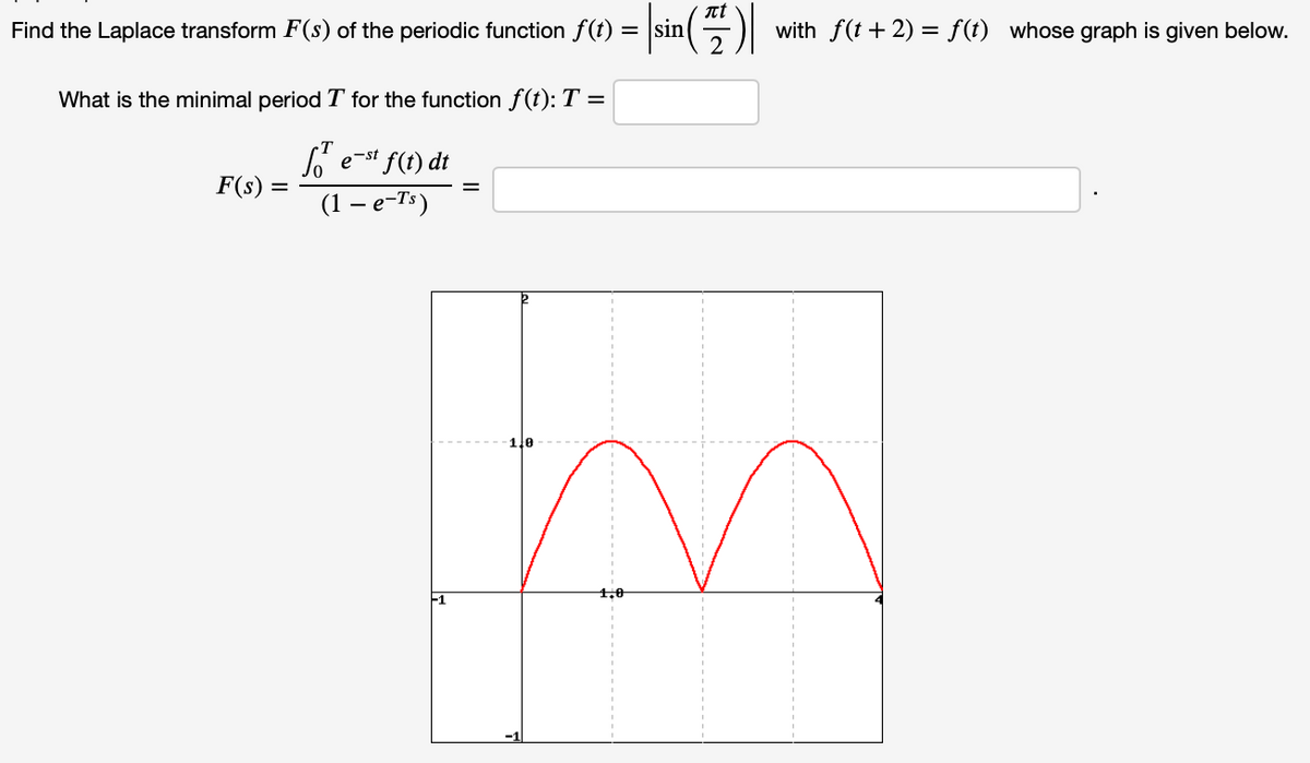 nt
Find the Laplace transform F(s) of the periodic function f(t) = |sin(
with f(t + 2) = f(t) whose graph is given below.
What is the minimal period T for the function f(t): T =
e-st f(t) dt
F(s)
%D
(1 —е-Т)
1.0
1,0
