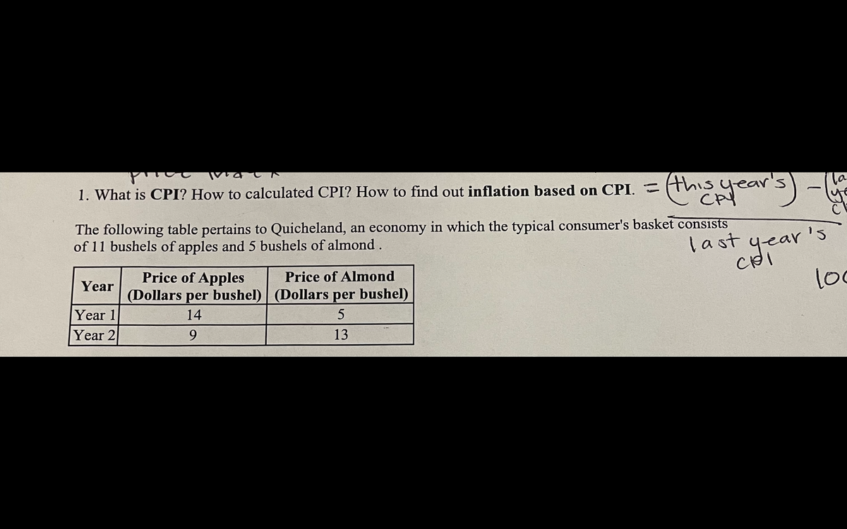 русс
1. What is CPI? How to calculated CPI? How to find out inflation based on CPI. = this year
(this year's)
The following table pertains to Quicheland, an economy in which the typical consumer's basket consists
of 11 bushels of apples and 5 bushels of almond.
Year
Year 1
Year 2
Price of Apples
Price of Almond
(Dollars per bushel) (Dollars per bushel)
14
5
9
13
last year's
la
loc