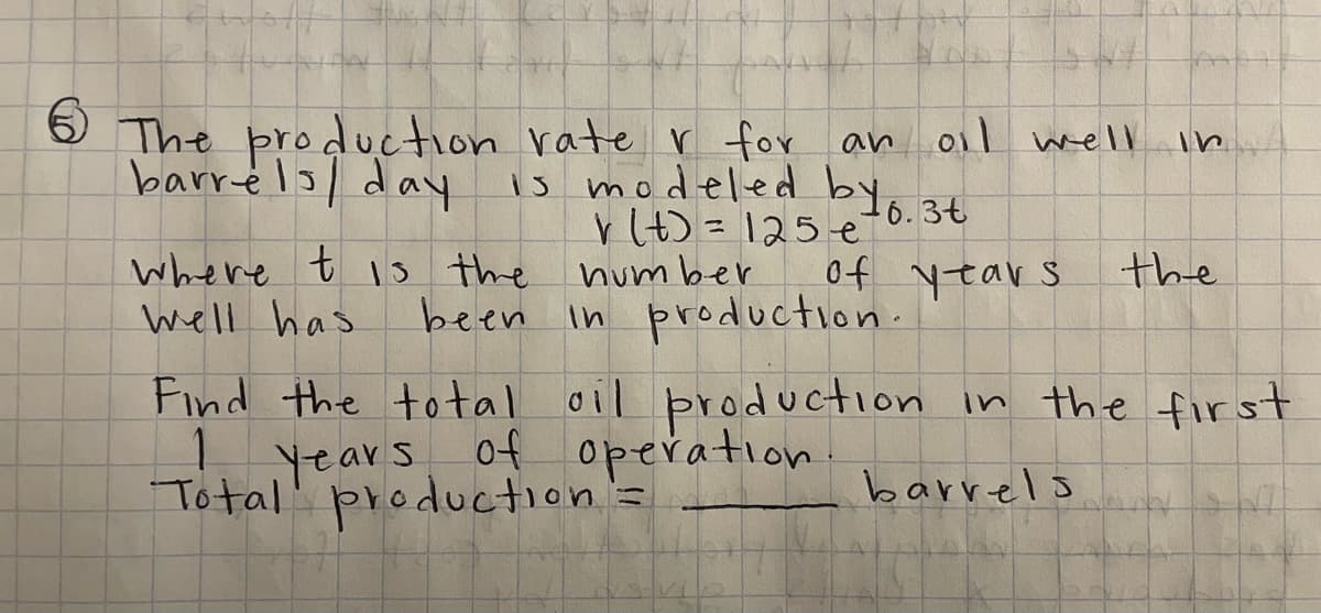 6
The production rate r for an oil well
barrels/ day
is modeled by 6.3t
r(t) = 125 e
where t is the number
of years
Well has
been in production.
In
the
Find the total oil production in the first
1
years of operation.
Total production =
barrels