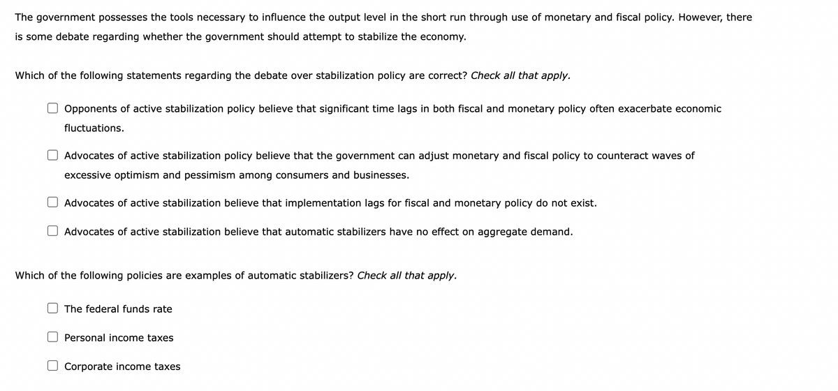 The government possesses the tools necessary to influence the output level in the short run through use of monetary and fiscal policy. However, there
is some debate regarding whether the government should attempt to stabilize the economy.
Which of the following statements regarding the debate over stabilization policy are correct? Check all that apply.
Opponents of active stabilization policy believe that significant time lags in both fiscal and monetary policy often exacerbate economic
fluctuations.
Advocates of active stabilization policy believe that the government can adjust monetary and fiscal policy to counteract waves of
excessive optimism and pessimism among consumers and businesses.
Advocates of active stabilization believe that implementation lags for fiscal and monetary policy do not exist.
Advocates of active stabilization believe that automatic stabilizers have no effect on aggregate demand.
Which of the following policies are examples of automatic stabilizers? Check all that apply.
The federal funds rate
Personal income taxes
Corporate income taxes