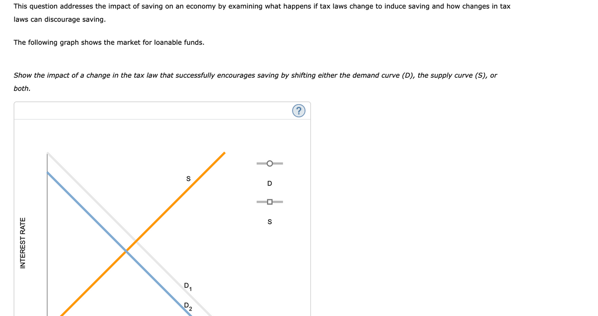 This question addresses the impact of saving on an economy by examining what happens if tax laws change to induce saving and how changes in tax
laws can discourage saving.
The following graph shows the market for loanable funds.
Show the impact of a change in the tax law that successfully encourages saving by shifting either the demand curve (D), the supply curve (S), or
both.
INTEREST RATE
S
D
02
1
D
S
(?)