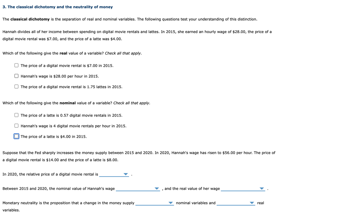 3. The classical dichotomy and the neutrality of money
The classical dichotomy is the separation of real and nominal variables. The following questions test your understanding of this distinction.
Hannah divides all of her income between spending on digital movie rentals and lattes. In 2015, she earned an hourly wage of $28.00, the price of a
digital movie rental was $7.00, and the price of a latte was $4.00.
Which of the following give the real value of a variable? Check all that apply.
The price of a digital movie rental is $7.00 in 2015.
Hannah's wage is $28.00 per hour in 2015.
The price of a digital movie rental is 1.75 lattes in 2015.
Which of the following give the nominal value of a variable? Check all that apply.
The price of a latte is 0.57 digital movie rentals in 2015.
Hannah's wage is 4 digital movie rentals per hour in 2015.
The price of a latte is $4.00 in 2015.
Suppose that the Fed sharply increases the money supply between 2015 and 2020. In 2020, Hannah's wage has risen to $56.00 per hour. The price of
a digital movie rental is $14.00 and the price of a latte is $8.00.
In 2020, the relative price of a digital movie rental is
Between 2015 and 2020, the nominal value of Hannah's wage
Monetary neutrality is the proposition that a change in the money supply
variables.
I
and the real value of her wage
nominal variables and
real