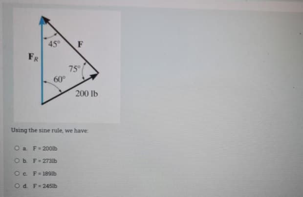 45°
F
FR
75°
60°
200 lb
Using the sine rule, we have:
O a F= 200lb
Ob. F= 273lb
O c. F= 189lb
O d. F=245lb
