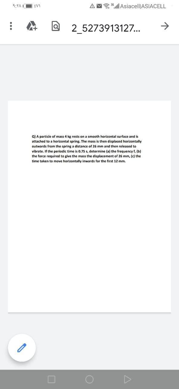 9:YAI
AM "ill Asiacell|ASIACELL
2_5273913127...
->
Q) A particle of mass 4 kg rests on a smooth horizontal surface and is
attached to a horizontal spring. The mass is then displaced horizontally
outwards from the spring a distance of 26 mm and then released to
vibrate. If the periodic time is 0.75 s, determine (a) the frequency f, (b)
the force required to give the mass the displacement of 26 mm, (c) the
time taken to move horizontally inwards for the first 12 mm.
