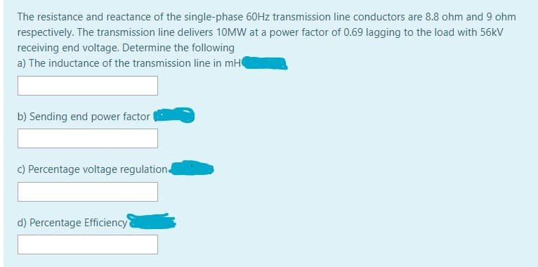 The resistance and reactance of the single-phase 60HZ transmission line conductors are 8.8 ohm and 9 ohm
respectively. The transmission line delivers 10MW at a power factor of 0.69 lagging to the load with 56kV
receiving end voltage. Determine the following
a) The inductance of the transmission line in mH
b) Sending end power factor
c) Percentage voltage regulation
d) Percentage Efficiency
