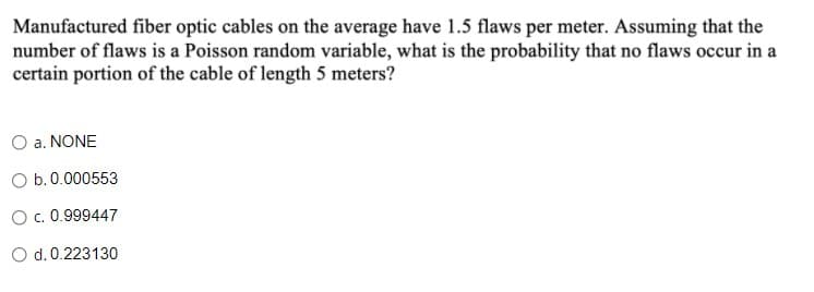 Manufactured fiber optic cables on the average have 1.5 flaws per meter. Assuming that the
number of flaws is a Poisson random variable, what is the probability that no flaws occur in a
certain portion of the cable of length 5 meters?
O a. NONE
O b.0.000553
O c. 0.999447
O d.0.223130
