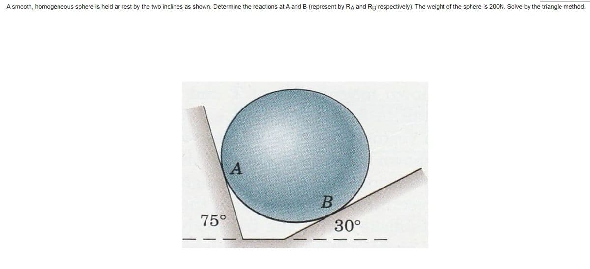 A smooth, homogeneous sphere is held ar rest by the two inclines as shown. Determine the reactions at A and B (represent by RA and RB respectively). The weight of the sphere is 20ON. Solve by the triangle method.
A
B
75°
30°
