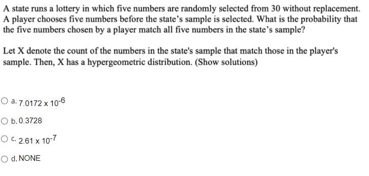 A state runs a lottery in which five numbers are randomly selected from 30 without replacement.
A player chooses five numbers before the state's sample is selected. What is the probability that
the five numbers chosen by a player match all five numbers in the state's sample?
Let X denote the count of the numbers in the state's sample that match those in the player's
sample. Then, X has a hypergeometric distribution. (Show solutions)
O a. 7.0172 x 1o-6
O b.0.3728
O C. 2.61 x 10-7
O d. NONE
