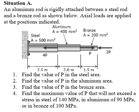 Situation A.
An aluminum rod is rigidly attached between a steel rod
and a bronze rod as shown below. Axial loads are applied
at the positions indicated.
Aluminum
A = 400 mm? Bronze
A = 200 mm?
Steel
ho A = 500 mm?
2P
4P
2.0 m
1. Find the value of P in the steel area.
2.5 m
1.5 m
2. Find the value of P in the aluminum area.
3. Find the value of P in the bronze area.
4. Find the maximum value of P that will not exceed a
stress in steel of 140 MPa, in aluminum of 90 MPa,
or in bronze of 100 MPa.
