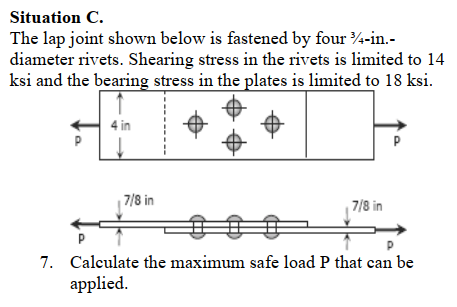 Situation C.
The lap joint shown below is fastened by four 4-in.-
diameter rivets. Shearing stress in the rivets is limited to 14
ksi and the bearing stress in the plates is limited to 18 ksi.
7/8 in
7/8 in
7. Calculate the maximum safe load P that can be
applied.
P.
