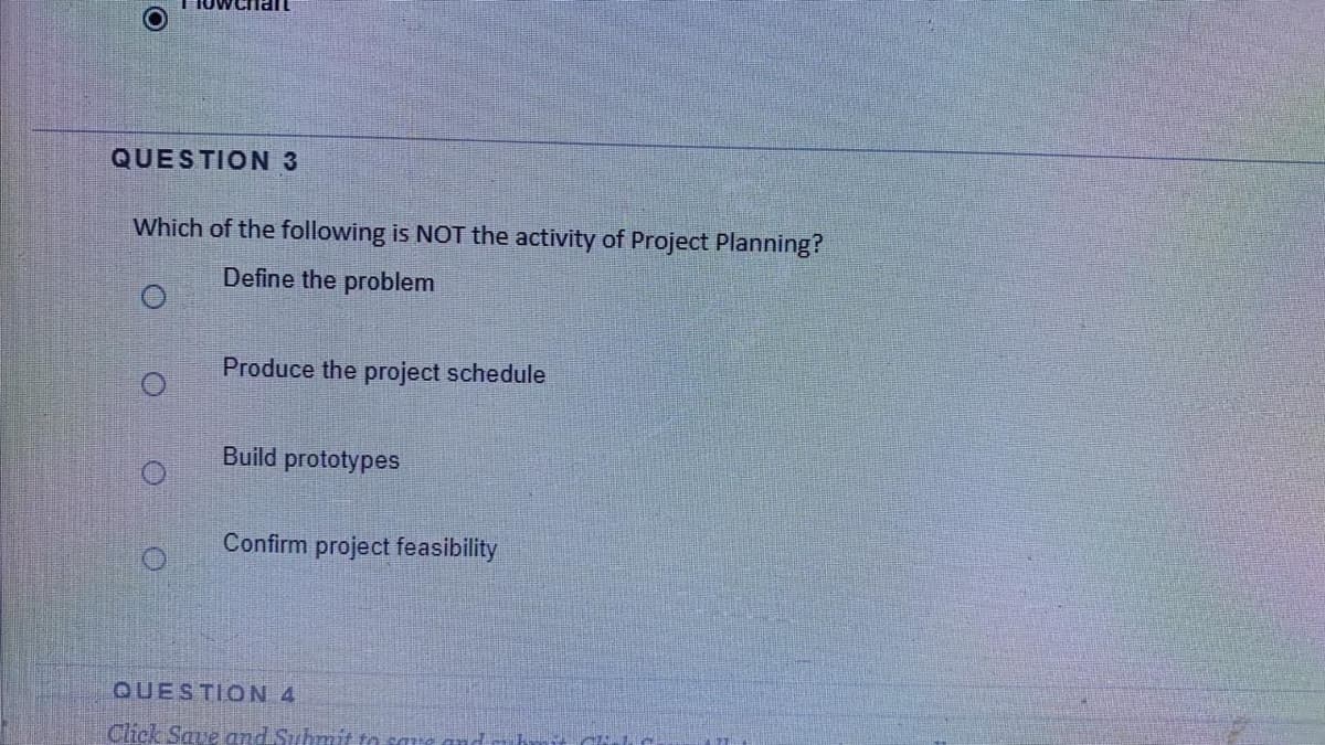 QUESTION 3
Which of the following is NOT the activity of Project Planning?
Define the problem
Produce the project schedule
Build prototypes
Confirm project feasibility
QUESTION 4
Click Save and Submit to saue an
