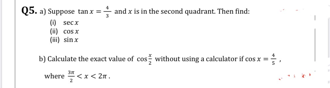 4
Q5. a) Suppose tan x = - and x is in the second quadrant. Then find:
3
(i) sec x
(ii) cos x
(iii) sin x
b) Calculate the exact value of cos without using a calculator if cos x =
where
< x < 2n .
2
