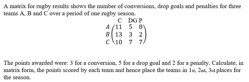 A matrix for rugby results shows the number of conversions, drop goals and penalties for three
teams A, B and C over a period of one rugby season.
C DG P
A (11 5 8
в 13
с \10
3 2
7.
The points awarded were: 3 for a conversion, 5 for a drop goal and 2 for a penalty. Calculate, in
matrix form, the points scored by each team and hence place the teams in 1st, 2nd, 3rd places for
the season.
