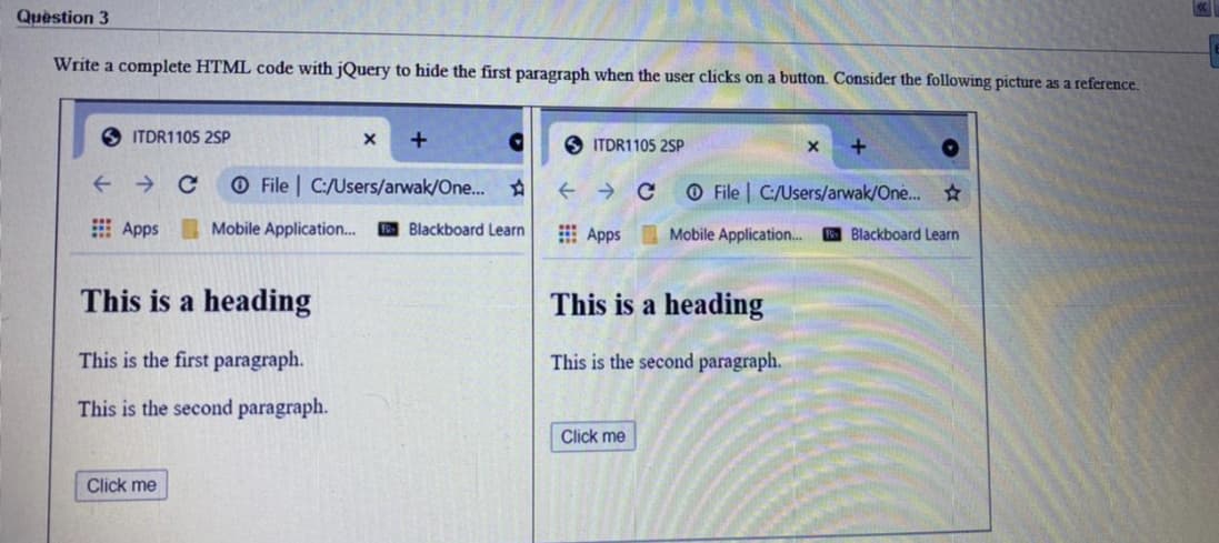 Quèstion 3
Write a complete HTML code with jQuery to hide the first paragraph when the user clicks on a button. Consider the following picture as a reference.
O ITDR1105 2SP
O ITDR1105 2SP
+
O File | C:/Users/arwak/One... A
O File | C:/Users/arwak/One...
E Apps Mobile Application. B Blackboard Learn
E Apps Mobile Application..
E Blackboard Learn
This is a heading
This is a heading
This is the first paragraph.
This is the second paragraph.
This is the second paragraph.
Click me
Click me
