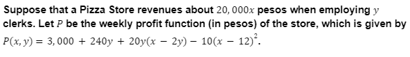 Suppose that a Pizza Store revenues about 20, 000x pesos when employing y
clerks. Let P be the weekly profit function (in pesos) of the store, which is given by
P(x, y) = 3,000 + 240y + 20y(x – 2y) – 10(x – 12)°.
