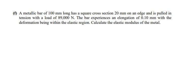 (f) A metallic bar of 100 mm long has a square cross section 20 mm on an edge and is pulled in
tension with a load of 89,000 N. The bar experiences an elongation of 0.10 mm with the
deformation being within the elastic region. Calculate the elastic modulus of the metal.
