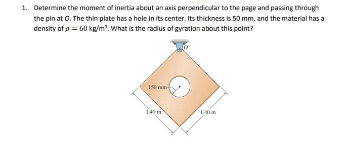 1. Determine the moment of inertia about an axis perpendicular to the page and passing through
the pin at 0. The thin plate has a hole in its center. Its thickness is 50 mm, and the material has a
density of p = 60 kg/m³. What is the radius of gyration about this point?
150 mm
1.40 m
1.40 m
