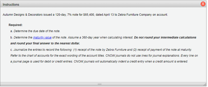 Instructions
Autumn Designs & Decorators issued a 120-day, 7% note for $65,400, dated April 13 to Zebra Furniture Company on account.
Required:
a. Determine the due date of the note.
b. Determine the maturity value of the note. Assume a 360-day year when calculating interest. Do not round your intermediate calculations
and round your final answer to the nearest dollar.
c. Journalize the entries to record the following: (1) receipt of the note by Zebra Furniture and (2) receipt of payment of the note at maturity.
Refer to the chart of accounts for the exact wording of the account titles. CNOW journals do not use lines for journal explanations. Every line on
a journal page is used for debit or credit entries. CNOW journals will automatically indent a credit entry when a credit amount is entered.