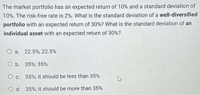 The market portfolio has an expected return of 10% and a standard deviation of
10%. The risk-free rate is 2%. What is the standard deviation of a well-diversified
portfolio with an expected return of 30% ? What is the standard deviation of an
individual asset with an expected return of 30%?
O a. 22.5%; 22.5%
O b. 35%; 35%
O c. 35%; it should be less than 35%
O d. 35% ; it should be more than 35%