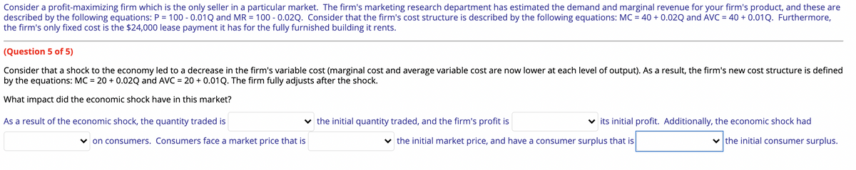 Consider a profit-maximizing firm which is the only seller in a particular market. The firm's marketing research department has estimated the demand and marginal revenue for your firm's product, and these are
described by the following equations: P = 100 -0.01Q and MR = 100 -0.02Q. Consider that the firm's cost structure is described by the following equations: MC = 40 + 0.02Q and AVC = 40 + 0.01 Q. Furthermore,
the firm's only fixed cost is the $24,000 lease payment it has for the fully furnished building it rents.
(Question 5 of 5)
Consider that a shock to the economy led to a decrease in the firm's variable cost (marginal cost and average variable cost are now lower at each level of output). As a result, the firm's new cost structure is defined
by the equations: MC = 20 + 0.02Q and AVC = 20 + 0.01 Q. The firm fully adjusts after the shock.
What impact did the economic shock have in this market?
As a result of the economic shock, the quantity traded is
✓on consumers. Consumers face a market price that is
the initial quantity traded, and the firm's profit is
✓its initial profit. Additionally, the economic shock had
the initial consumer surplus.
the initial market price, and have a consumer surplus that is