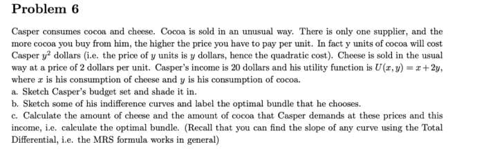 Problem 6
Casper consumes cocoa and cheese. Cocoa is sold in an unusual way. There is only one supplier, and the
more cocoa you buy from him, the higher the price you have to pay per unit. In fact y units of cocoa will cost
Casper y² dollars (i.e. the price of y units is y dollars, hence the quadratic cost). Cheese is sold in the usual
way at a price of 2 dollars per unit. Casper's income is 20 dollars and his utility function is U(x, y) = x+2y,
where z is his consumption of cheese and y is his consumption of cocoa.
a. Sketch Casper's budget set and shade it in.
b. Sketch some of his indifference curves and label the optimal bundle that he chooses.
c. Calculate the amount of cheese and the amount of cocoa that Casper demands at these prices and this
income, i.e. calculate the optimal bundle. (Recall that you can find the slope of any curve using the Total
Differential, i.e. the MRS formula works in general)