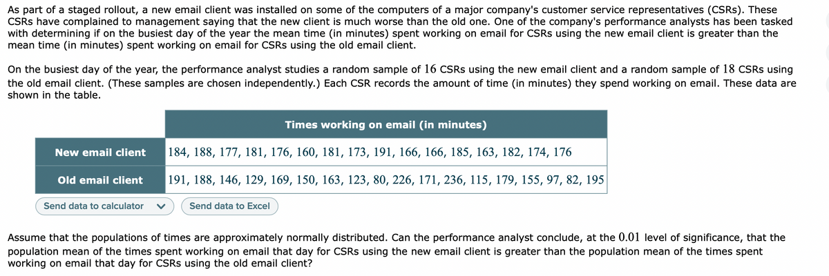 As part of a staged rollout, a new email client was installed on some of the computers of a major company's customer service representatives (CSRS). These
CSRS have complained to management saying that the new client is much worse than the old one. One of the company's performance analysts has been tasked
with determining if on the busiest day of the year the mean time (in minutes) spent working on email for CSRS using the new email client is greater than the
mean time (in minutes) spent working on email for CSRS using the old email client.
On the busiest day of the year, the performance analyst studies a random sample of 16 CSRS using the new email client and a random sample of 18 CSRS using
the old email client. (These samples are chosen independently.) Each CSR records the amount of time (in minutes) they spend working on email. These data are
shown in the table.
Times working on email (in minutes)
New email client
184, 188, 177, 181, 176, 160, 181, 173, 191, 166, 166, 185, 163, 182, 174, 176
Old email client
|191, 188, 146, 129, 169, 150, 163, 123, 80, 226, 171, 236, 115, 179, 155, 97, 82, 195
Send data to calculator
Send data to Excel
Assume that the populations of times are approximately normally distributed. Can the performance analyst conclude, at the 0.01 level of significance, that the
population mean of the times spent working on email that day for CSRS using the new email client is greater than the population mean of the times spent
working on email that day for CSRS using the old email client?
