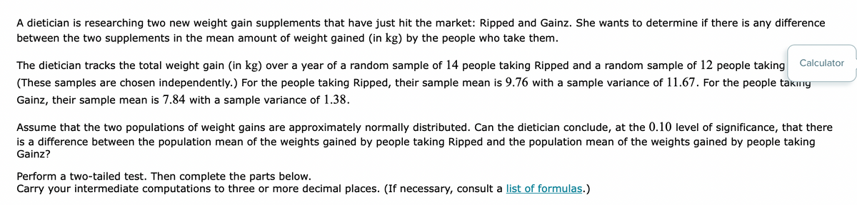 A dietician is researching two new weight gain supplements that have just hit the market: Ripped and Gainz. She wants to determine if there is any difference
between the two supplements in the mean amount of weight gained (in kg) by the people who take them.
The dietician tracks the total weight gain (in kg) over a year of a random sample of 14 people taking Ripped and a random sample of 12 people taking
Calculator
(These samples are chosen independently.) For the people taking Ripped, their sample mean is 9.76 with a sample variance of 11.67. For the people taking
Gainz, their sample mean is 7.84 with a sample variance of 1.38.
Assume that the two populations of weight gains are approximately normally distributed. Can the dietician conclude, at the 0.10 level of significance, that there
is a difference between the population mean of the weights gained by people taking Ripped and the population mean of the weights gained by people taking
Gainz?
Perform a two-tailed test. Then complete the parts below.
Carry your intermediate computations to three or more decimal places. (If necessary, consult a list of formulas.)
