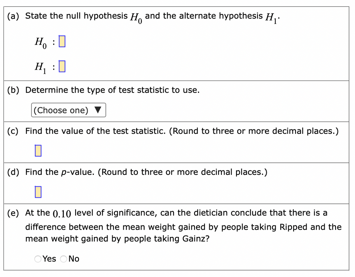 (a) State the null hypothesis H, and the alternate hypothesis H,.
Ho :0
H, :0
(b) Determine the type of test statistic to use.
|(Choose one)
(c) Find the value of the test statistic. (Round to three or more decimal places.)
(d) Find the p-value. (Round to three or more decimal places.)
(e) At the 0.10 level of significance, can the dietician conclude that there is a
difference between the mean weight gained by people taking Ripped and the
mean weight gained by people taking Gainz?
O Yes ONo
