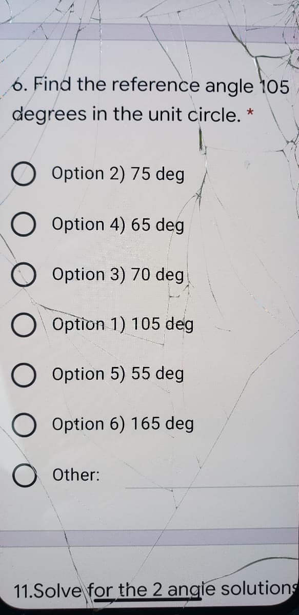 6. Find the reference angle 105
degrees in the unit circle. *
Option 2) 75 deg
Option 4) 65 deg
O Option 3) 70 deg
Option 1) 105 deg
Option 5) 55 deg
Option 6) 165 deg
Other:
11.Solve for the 2 angie solutions
