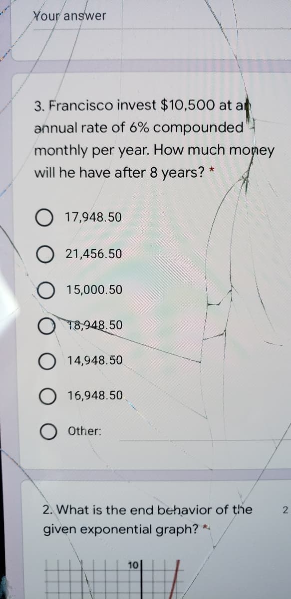 Your answer
3. Francisco invest $10,500 at ar
annual rate of 6% compounded
monthly per year. How much money
will he have after 8 years? *
O 17,948.50
21,456.50
15,000.50
18,948.50
O 14,948.50
16,948.50
Other:
2. What is the end behavior of the
given exponential graph?
10|
