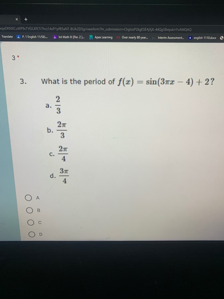 vqxDKNXCuWP9cTVGLXfS717hcz14eP1pfB5aNT-BUAZD39/viewform?hr_submission=ChglosP2kgESEAJXjK-44QgSBwjukrrYvAMQAQ
Translate
AP.1 English 11/SEL.
A Int Math II (Per. 2 ].
A Apex Learning H Over nearly 80 year. - Interim Assessment.
english 1110.docx 6
3 *
3.
What is the period of f(x) = sin(3T – 4) + 2?
a.
b.
C.
37
d.
2/3
B.

