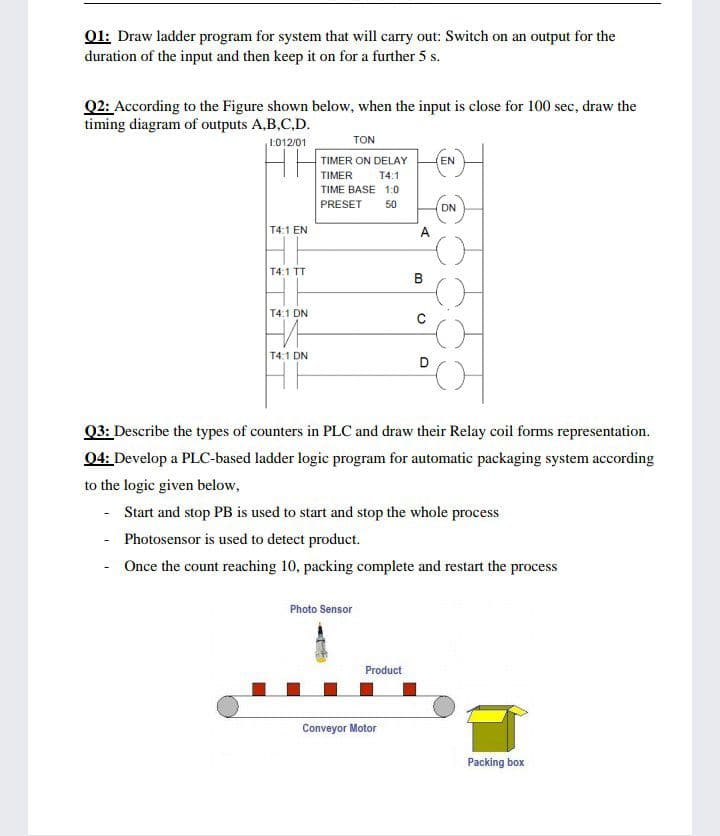 01: Draw ladder program for system that will carry out: Switch on an output for the
duration of the input and then keep it on for a further 5 s.
Q2: According to the Figure shown below, when the input is close for 100 sec, draw the
timing diagram of outputs A,B,C,D.
TON
1.012/01
TIMER ON DELAY
(EN
TIMER
T4:1
TIME BASE 1:0
PRESET
50
DN
T4:1 EN
A
T4:1 TT
B
T4:1 DN
T4:1 DN
D
Q3: Describe the types of counters in PLC and draw their Relay coil forms representation.
04: Develop a PLC-based ladder logic program for automatic packaging system according
to the logic given below,
Start and stop PB is used to start and stop the whole process
- Photosensor is used to detect product.
- Once the count reaching 10, packing complete and restart the process
Photo Sensor
Product
Conveyor Motor
Packing box
