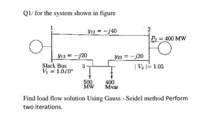 Q1/ for the system shown in figure
Y12 = -j40
P=400 MW
Y23 =-j20
|V2 = 1.05
Y13 =-j20
Slack Bus
3.
V = 1.0/0°
500
MW
400
Mvar
Find load flow solution Using Gauss - Seidel method Perform
two iterations.
