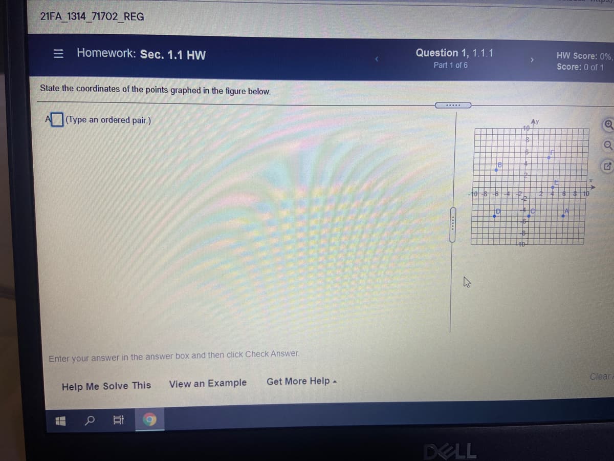 21FA 1314 71702_REG
= Homework: Sec. 1.1 HW
Question 1, 1.1.1
Part 1 of 6
HW Score: 0%,
Score: 0 of 1
State the coordinates of the points graphed in the figure below.
.....
A(Type an ordered pair.)
Ay
10
Enter your answer in the answer box and then click Check Answer.
Clear
View an Example
Get More Help -
Help Me Solve This
DELL
