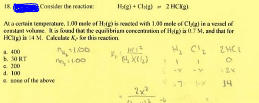 Consider the reaction:
H>(g) + Cl:(g) - 2 HCl(g).
At a certain temperature, 1.00 mole of H;(g) is reacted with 1.00 mole of Cl(g) in a vessel of
constant volume. It is found that the equilibrium concentration of H>(g) is 0.7 M, and that for
HC(g) is 14 M. Calculate Kp for this reaction.
a. 400
b. 30 RT
c. 200
d. 100
e. none of the above
2HCI
ney :100
.7
14
2x2
