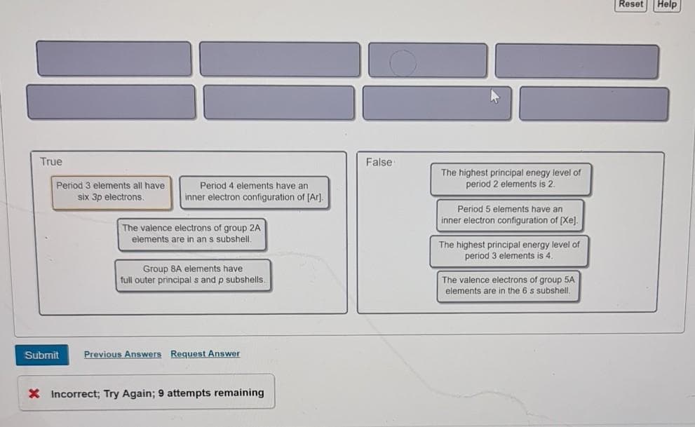 Reset Help
True
False
The highest principal enegy level of
period 2 elements is 2.
Period 3 elements all have
Period 4 elements have an
six 3p electrons
inner electron configuration of [Ar].
Period 5 elements have an
inner electron configuration of (Xej.
The valence electrons of group 2A
elements are in an s subshell.
The highest principal energy level of
period 3 elements is 4.
Group 8A elements have
full outer principal s and p subshells.
The valence electrons of group 5A
elements are in the 6 s subshell,
Submit
Previous Answers Request Answer
X Incorrect; Try Again; 9 attempts remaining
