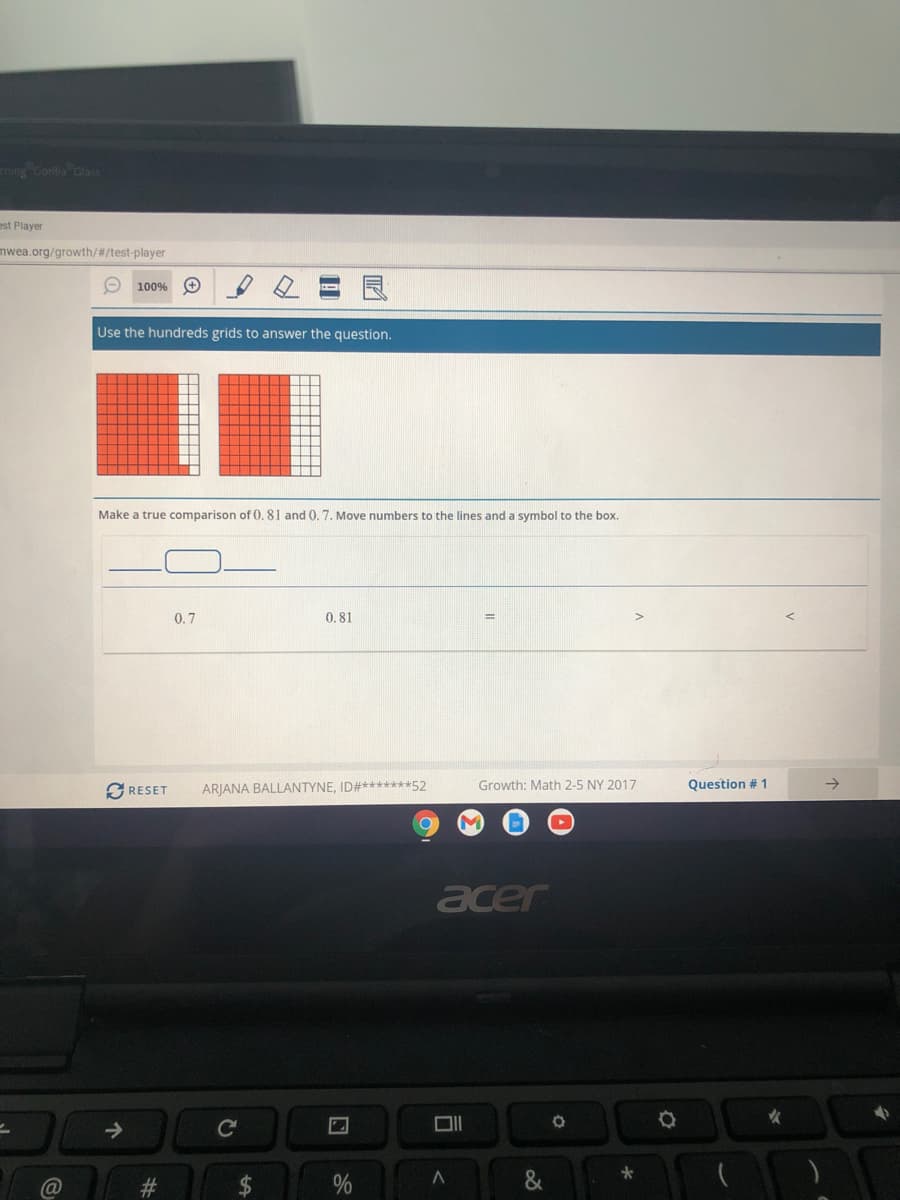 ming Gorilla Glass
est Player
mwea.org/growth/#/test-player
O 100% O
Use the hundreds grids to answer the question.
Make a true comparison of 0. 81 and 0. 7. Move numbers to the lines and a symbol to the box.
0.7
0.81
SRESET
ARJANA BALLANTYNE, ID#*******52
Growth: Math 2-5 NY 2017
Question # 1
acer
女
->
23
司
