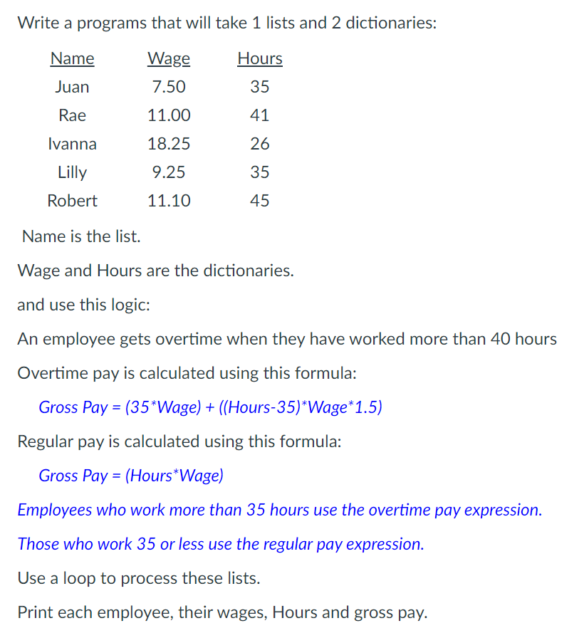 Write a programs that will take 1 lists and 2 dictionaries:
Name
Wage
Hours
Juan
7.50
35
Rae
11.00
41
Ivanna
18.25
26
Lilly
9.25
35
Robert
11.10
45
Name is the list.
Wage and Hours are the dictionaries.
and use this logic:
An employee gets overtime when they have worked more than 40 hours
Overtime pay is calculated using this formula:
Gross Pay = (35*VWage) + ((Hours-35)*Wage*1.5)
Regular pay is calculated using this formula:
Gross Pay = (Hours*Wage)
Employees who work more than 35 hours use the overtime pay expression.
Those who work 35 or less use the regular pay expression.
Use a loop to process these lists.
Print each employee, their wages, Hours and gross pay.
