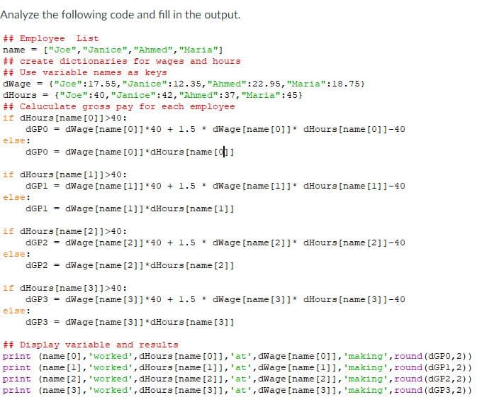 Analyze the following code and fill in the output.
## Employee List
name = ["Joe", "Janice", "Ahmed","Maria"]
## create dictionaries for wages and hours
## Use variable names as keys
dWage = {"Joe":17.55, "Janice":12.35, "Ahmed":22.95, "Maria":18.75}
dHours = {"Joe":40, "Janice":42,"Ahmed":37, "Maria":45}
## Caluculate gross pay for each employee
if dHours (name [0]]>40:
AGPO = dWage [name [0]]*40 + 1.5 * dWage [name [0]]* dHours [name [0]]-40
else:
AGPO = dWage [name [0]] *dHours [name []
if dHours [name [1]]>40:
AGP1 = dWage [name [1]]*40 + 1.5 * dWage [name [1]]* dHours [name [1]]-40
else:
AGP1 = dWage [name [1]]*dHours [name [1]]
if dHours [name [2]]>40:
dGP2 = dWage [name [2]]*40 + 1.5 * dWage [name [2]]* dHours [name [2]]-40
else:
AGP2 = dWage [name [2]]*dHours [name [2]]
if dHours [name [3]]>40:
dGP3 = dWage [name [3]]*40 + 1.5 * dWage [name [3]]* dHours [name [3]]-40
else:
AGP3 = dWage [name [3]] *dHours (name [3]]
## Display variable and results
print (name [0], 'worked', dHours [name [0]],'at', dWage [name [0]1, 'making', round (dGP0, 2))
print (name [1], 'worked', dHours [name [1]],'at', dWage [name [1]], 'making', round (dGP1,2))
print (name [2], 'worked', dHours [name [2]],'at', dWage [name [2]], 'making',round (dGP2,2))
print (name [3], 'worked', dHours [name [3]],'at', dWage [name [3]1, 'making', round (dGP3,2))
