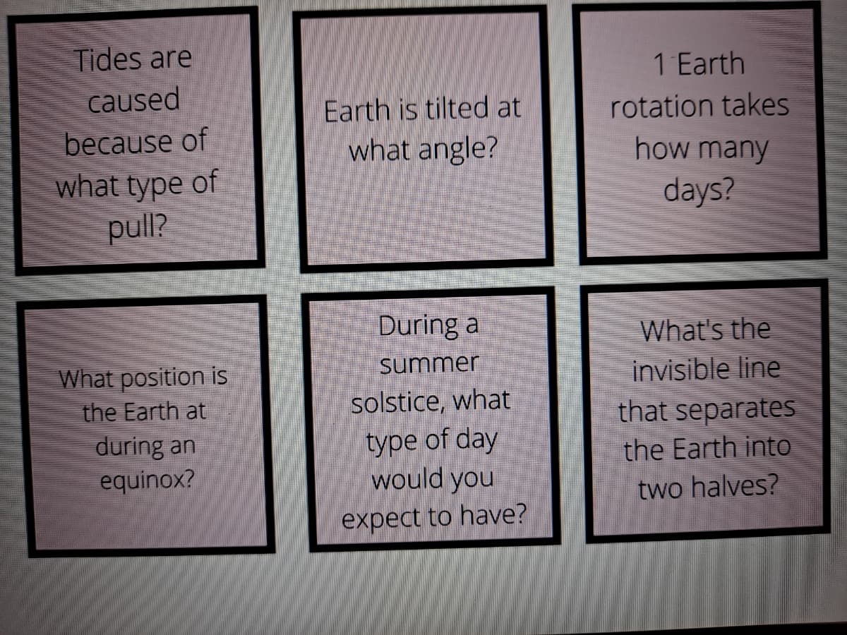 Tides are
1 Earth
rotation takes
how many
caused
Earth is tilted at
because of
what angle?
what type of
days?
pull?
What's the
invisible line
that separates
the Earth into
During a
summer
What position is
the Earth at
during an
equinox?
solstice, what
type of day
would you
two halves?
expect to have?
