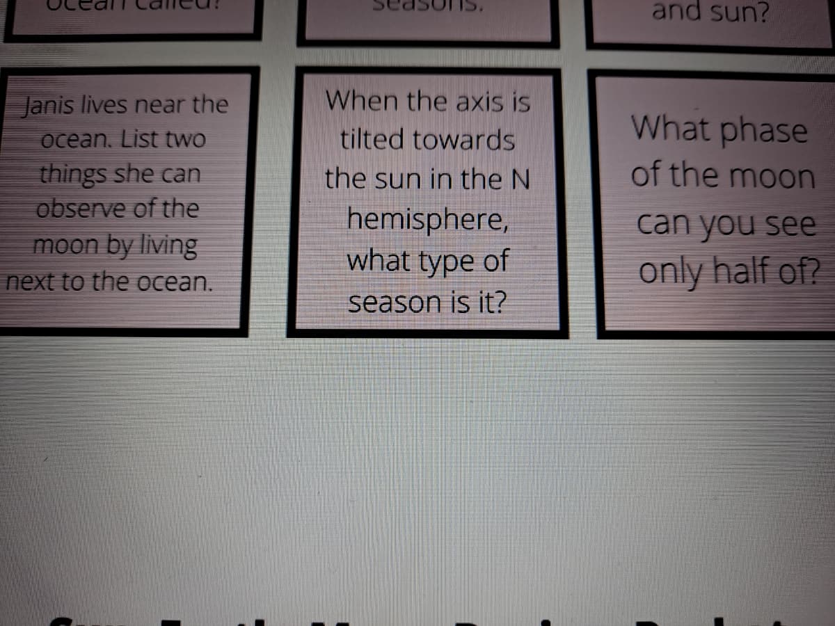 and sun?
Janis lives near the
When the axis is
What phase
ocean, List two
tilted towards
of the moon
things she can
observe of the
moon by living
next to the ocean.
the sun in the N
hemisphere,
what type of
can you see
only half of?
season is it?
