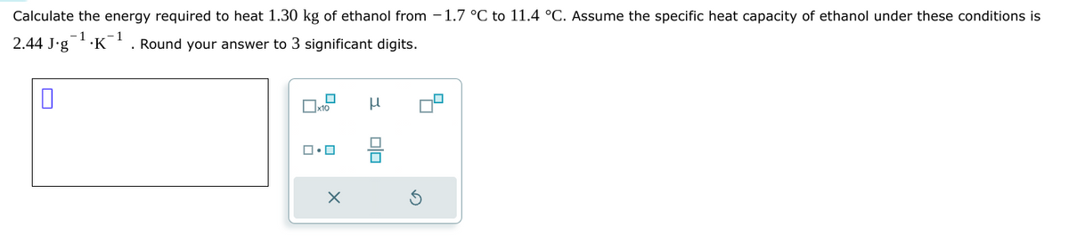 Calculate the energy required to heat 1.30 kg of ethanol from -1.7 °C to 11.4 °C. Assume the specific heat capacity of ethanol under these conditions is
1
·K-¹. Round your answer to 3 significant digits.
2.44 J.g
0
x10
ロ・ロ
X
μ
■
☐