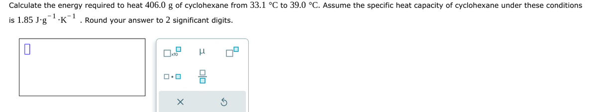 Calculate the energy required to heat 406.0 g of cyclohexane from 33.1 °C to 39.0 °C. Assume the specific heat capacity of cyclohexane under these conditions
-1
1
is 1.85 J.g K Round your answer to 2 significant digits.
0
x10
ロ・ロ
X
н
00